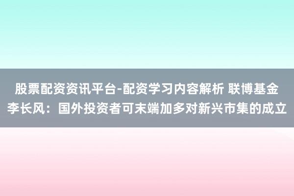股票配资资讯平台-配资学习内容解析 联博基金李长风：国外投资者可末端加多对新兴市集的成立