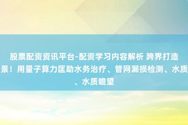 股票配资资讯平台-配资学习内容解析 跨界打造新场景！用量子算力匡助水务治疗、管网漏损检测、水质瞻望