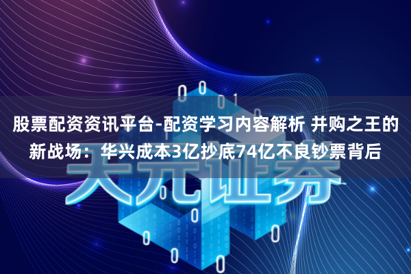 股票配资资讯平台-配资学习内容解析 并购之王的新战场：华兴成本3亿抄底74亿不良钞票背后