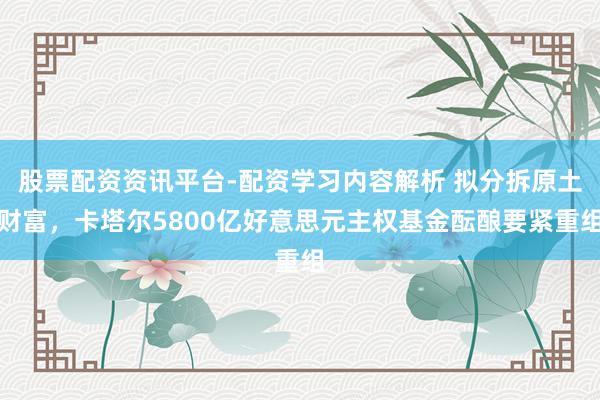 股票配资资讯平台-配资学习内容解析 拟分拆原土财富，卡塔尔5800亿好意思元主权基金酝酿要紧重组