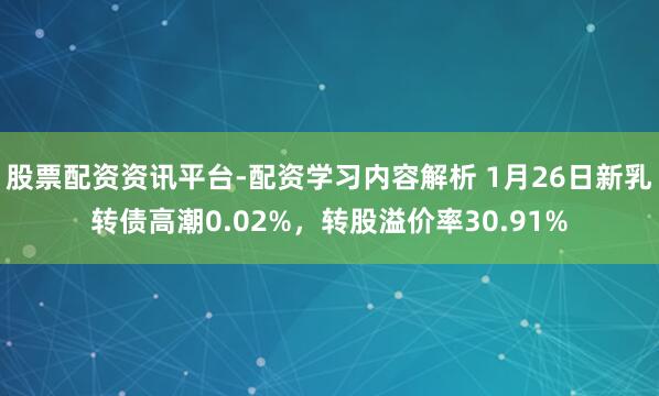 股票配资资讯平台-配资学习内容解析 1月26日新乳转债高潮0.02%，转股溢价率30.91%