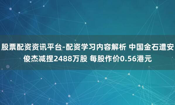 股票配资资讯平台-配资学习内容解析 中国金石遭安俊杰减捏2488万股 每股作价0.56港元