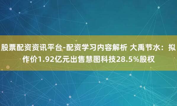 股票配资资讯平台-配资学习内容解析 大禹节水：拟作价1.92亿元出售慧图科技28.5%股权