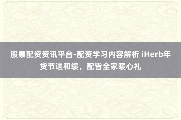 股票配资资讯平台-配资学习内容解析 iHerb年货节送和缓，配皆全家暖心礼