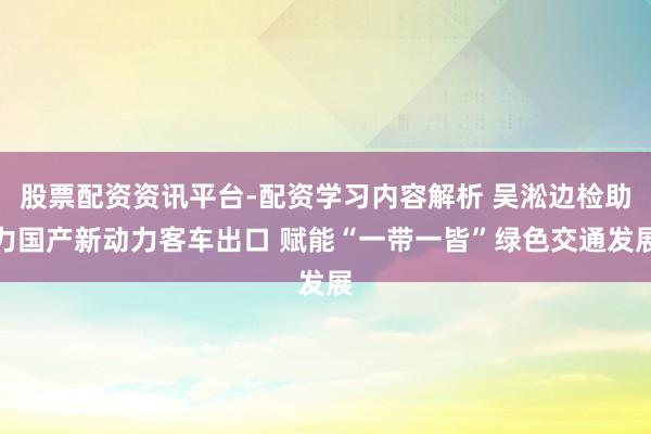 股票配资资讯平台-配资学习内容解析 吴淞边检助力国产新动力客车出口 赋能“一带一皆”绿色交通发展