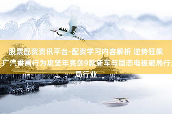 股票配资资讯平台-配资学习内容解析 逆势狂飙！广汽番禺行为攻坚年亮剑9款新车与固态电板破局行业