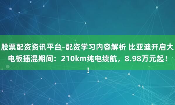 股票配资资讯平台-配资学习内容解析 比亚迪开启大电板插混期间：210km纯电续航，8.98万元起！