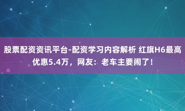 股票配资资讯平台-配资学习内容解析 红旗H6最高优惠5.4万，网友：老车主要闹了！