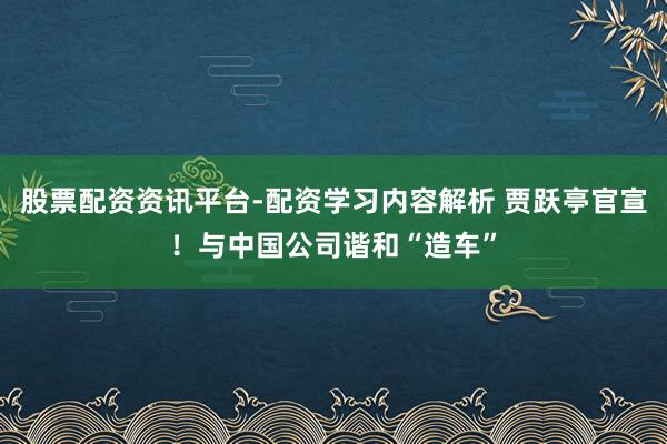股票配资资讯平台-配资学习内容解析 贾跃亭官宣！与中国公司谐和“造车”