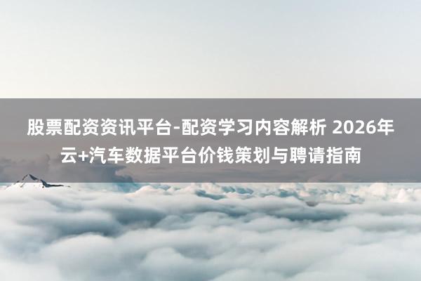 股票配资资讯平台-配资学习内容解析 2026年云+汽车数据平台价钱策划与聘请指南