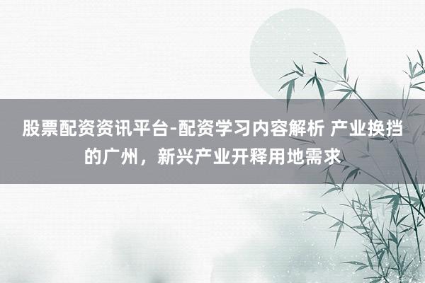 股票配资资讯平台-配资学习内容解析 产业换挡的广州,新兴产业开释用地需求