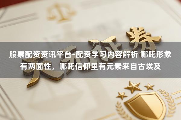 股票配资资讯平台-配资学习内容解析 哪吒形象有两面性，哪吒信仰里有元素来自古埃及