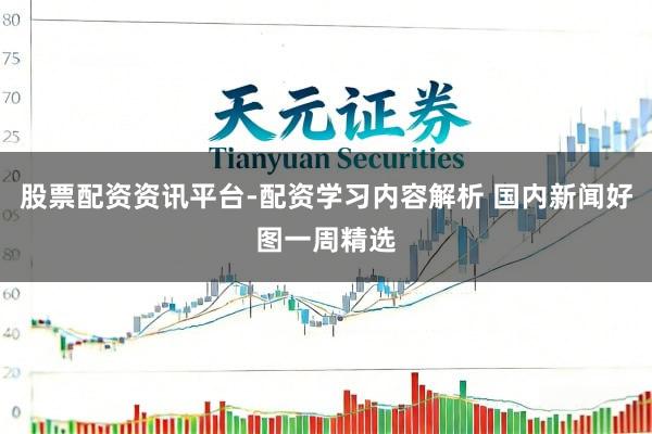 股票配资资讯平台-配资学习内容解析 国内新闻好图一周精选