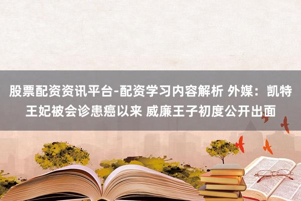 股票配资资讯平台-配资学习内容解析 外媒：凯特王妃被会诊患癌以来 威廉王子初度公开出面