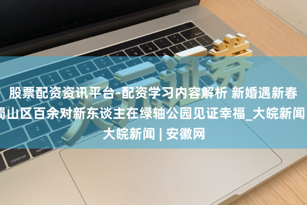 股票配资资讯平台-配资学习内容解析 新婚遇新春：合肥蜀山区百余对新东谈主在绿轴公园见证幸福_大皖新闻 | 安徽网